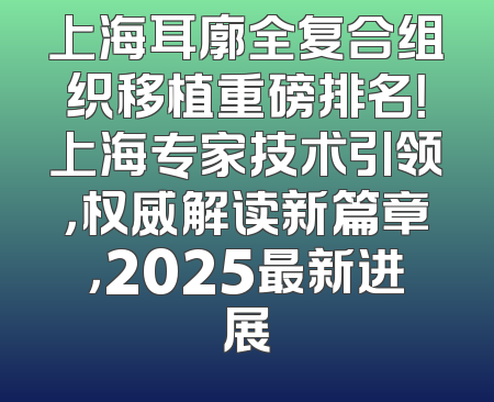 上海耳廓全复合组织移植重磅排名！上海专家技术引领，权威解读新篇章，2025最新进展