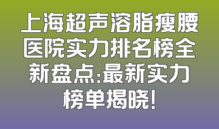 上海超声溶脂瘦腰医院实力排名榜全新盘点：最新实力榜单揭晓！