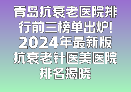 青岛抗衰老医院排行前三榜单出炉！2024年最新版抗衰老针医美医院排名揭晓