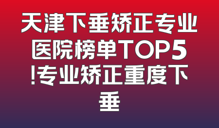 天津下垂矫正专业医院榜单TOP5！专业矫正重度下垂