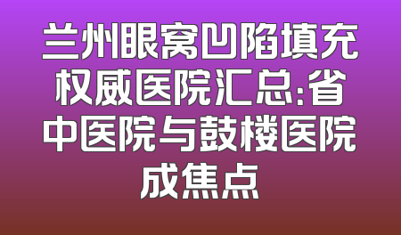 兰州眼窝凹陷填充权威医院汇总：省中医院与鼓楼医院成焦点