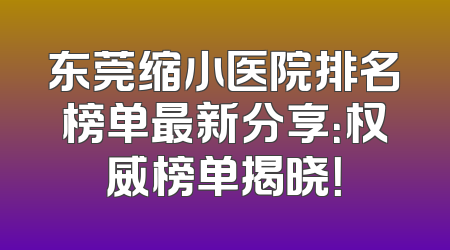 东莞缩小医院排名榜单最新分享：权威榜单揭晓！