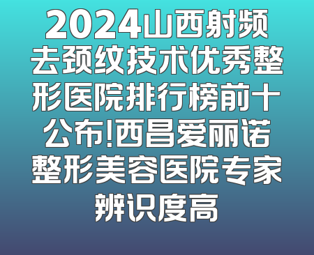 2024山西射频去颈纹技术优秀整形医院排行榜前十公布！西昌爱丽诺整形美容医院专家辨识度高