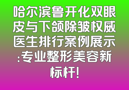 哈尔滨鲁开化双眼皮与下颌除皱权威医生排行案例展示：专业整形美容新标杆！