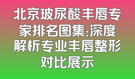 北京玻尿酸丰唇专家排名图集：深度解析专业丰唇整形对比展示