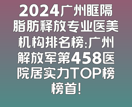 2024广州眶隔脂肪释放专业医美机构排名榜：广州解放军第458医院居实力TOP榜榜首！