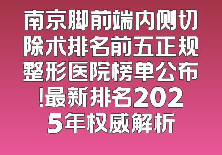 南京脚前端内侧切除术排名前五正规整形医院榜单公布！最新排名2025年权威解析