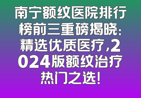 南宁额纹医院排行榜前三重磅揭晓：精选优质医疗，2024版额纹治疗热门之选！