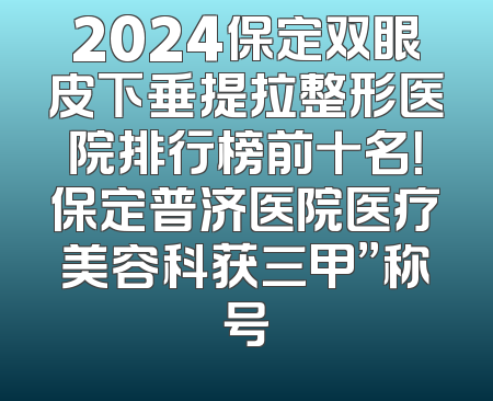 2024保定双眼皮下垂提拉整形医院排行榜前十名！保定普济医院医疗美容科获三甲”称号