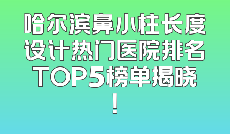 哈尔滨鼻小柱长度设计热门医院排名TOP5榜单揭晓！