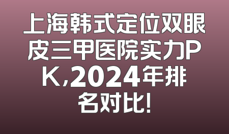 上海韩式定位双眼皮三甲医院实力PK，2024年排名对比！