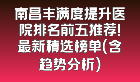 南昌丰满度提升医院排名前五推荐！最新精选榜单（含趋势分析）