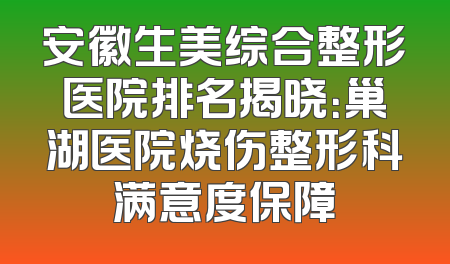 安徽生美综合整形医院排名揭晓：巢湖医院烧伤整形科满意度保障