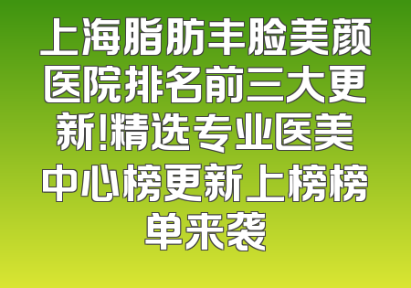上海脂肪丰脸美颜医院排名前三大更新！精选专业医美中心榜更新上榜榜单来袭