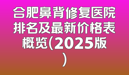 合肥鼻背修复医院排名及最新价格表概览（2025版）