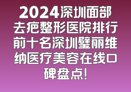 2024深圳面部去疤整形医院排行前十名深圳璧丽维纳医疗美容在线口碑盘点！