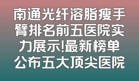 南通光纤溶脂瘦手臂排名前五医院实力展示！最新榜单公布五大顶尖医院