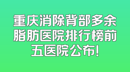重庆消除背部多余脂肪医院排行榜前五医院公布!