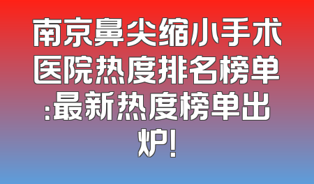 南京鼻尖缩小手术医院热度排名榜单：最新热度榜单出炉！