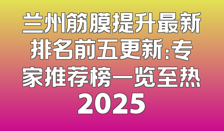 兰州筋膜提升最新排名前五更新：专家推荐榜一览至热2025