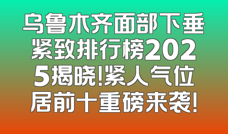 乌鲁木齐面部下垂紧致排行榜2025揭晓！紧人气位居前十重磅来袭！