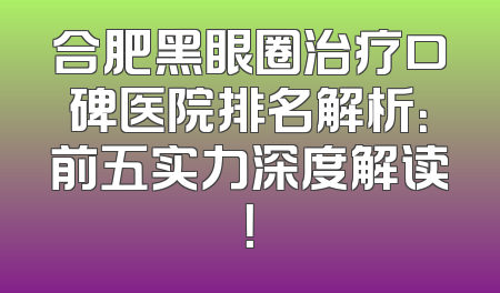 合肥黑眼圈治疗口碑医院排名解析：前五实力深度解读！