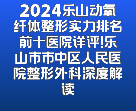2024乐山动氧纤体整形实力排名前十医院详评！乐山市市中区人民医院整形外科深度解读
