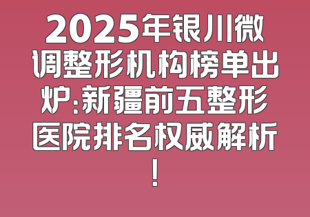 2025年银川微调整形机构榜单出炉：新疆前五整形医院排名权威解析！