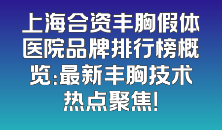 上海合资丰胸假体医院品牌排行榜概览：最新丰胸技术热点聚焦！