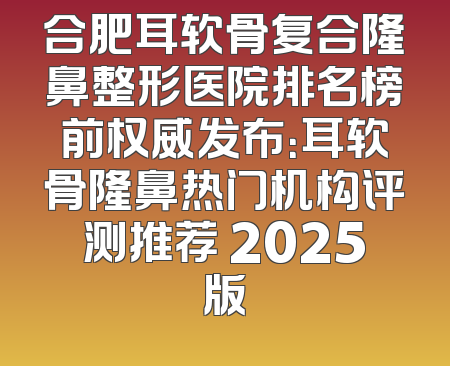 合肥耳软骨复合隆鼻整形医院排名榜前权威发布：耳软骨隆鼻热门机构评测推荐 2025版