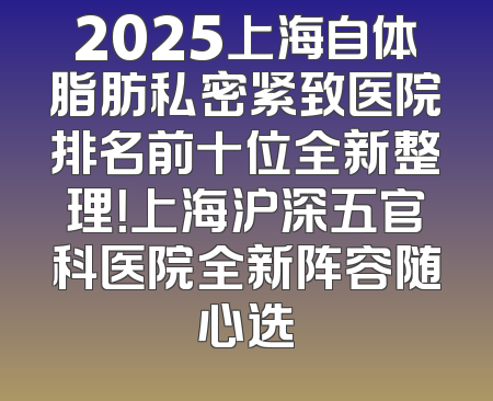 2025上海自体脂肪私密紧致医院排名前十位全新整理！上海沪深五官科医院全新阵容随心选