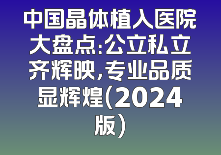 中国晶体植入医院大盘点：公立私立齐辉映，专业品质显辉煌（2024版）