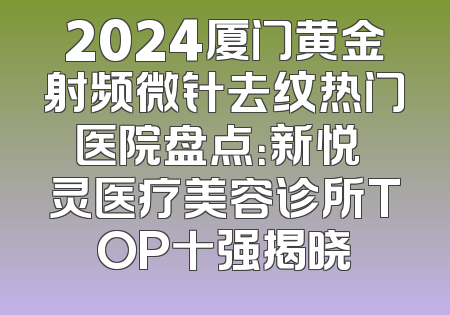 2024厦门黄金射频微针去纹热门医院盘点：新悦妡灵医疗美容诊所TOP十强揭晓