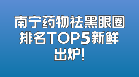 南宁药物祛黑眼圈排名TOP5新鲜出炉！