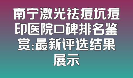 南宁激光祛痘坑痘印医院口碑排名鉴赏：最新评选结果展示