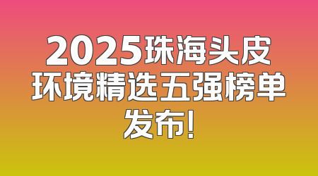 2025珠海头皮环境精选五强榜单发布！