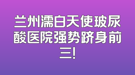 兰州濡白天使玻尿酸医院强势跻身前三！