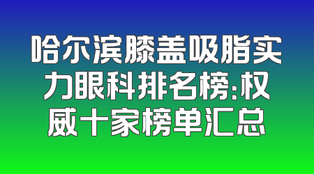 哈尔滨膝盖吸脂实力眼科排名榜：权威十家榜单汇总