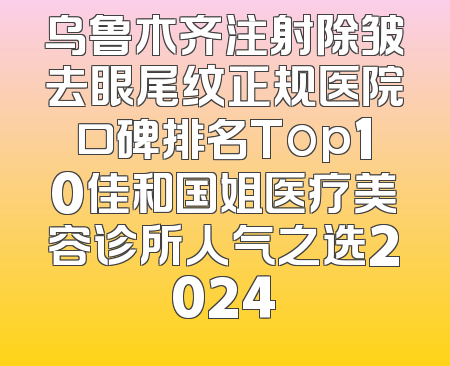乌鲁木齐注射除皱去眼尾纹正规医院口碑排名Top10佳和国姐医疗美容诊所人气之选2024