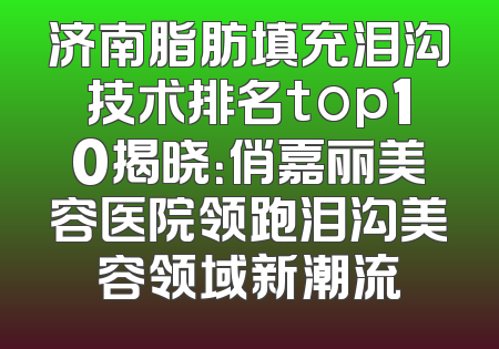 济南脂肪填充泪沟技术排名top10揭晓：俏嘉丽美容医院领跑泪沟美容领域新潮流