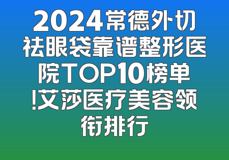 2024常德外切祛眼袋靠谱整形医院TOP10榜单！艾莎医疗美容领衔排行