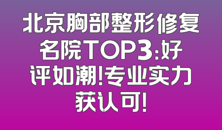 北京胸部整形修复名院TOP3：好评如潮！专业实力获认可！