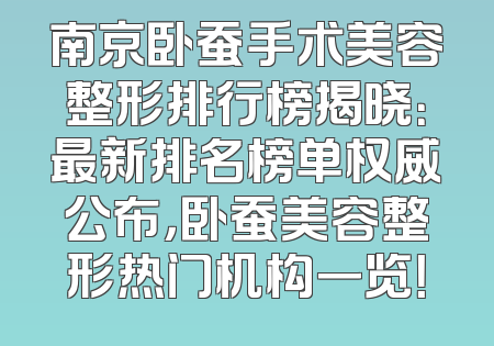 南京卧蚕手术美容整形排行榜揭晓：最新排名榜单权威公布，卧蚕美容整形热门机构一览！