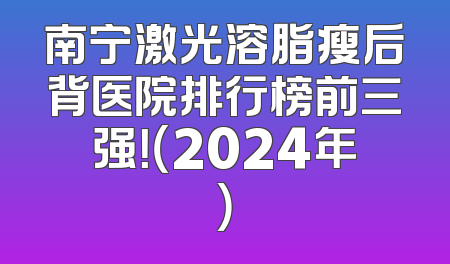 南宁激光溶脂瘦后背医院排行榜前三强！（2024年）
