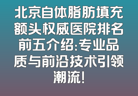 北京自体脂肪填充额头权威医院排名前五介绍：专业品质与前沿技术引领潮流！