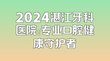2024湛江牙科医院：专业口腔健康守护者