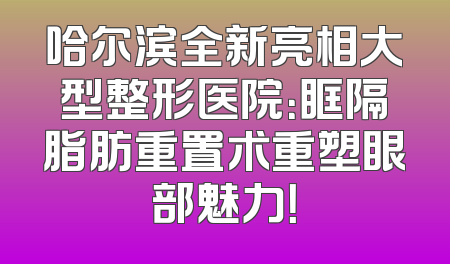 哈尔滨全新亮相大型整形医院：眶隔脂肪重置术重塑眼部魅力！