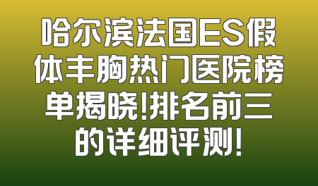 哈尔滨法国ES假体丰胸热门医院榜单揭晓！排名前三的详细评测！