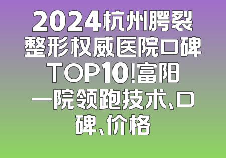 2024杭州腭裂整形权威医院口碑TOP10！富阳一院领跑技术、口碑、价格