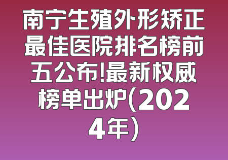 南宁生殖外形矫正最佳医院排名榜前五公布！最新权威榜单出炉（2024年）